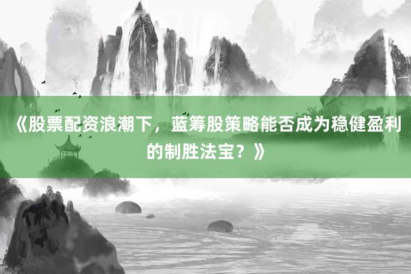 《股票配资浪潮下，蓝筹股策略能否成为稳健盈利的制胜法宝？》