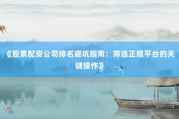 《股票配资公司排名避坑指南：筛选正规平台的关键操作》