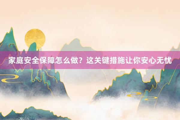 家庭安全保障怎么做？这关键措施让你安心无忧