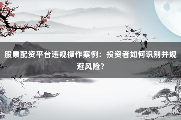 股票配资平台违规操作案例：投资者如何识别并规避风险？