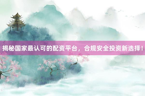 揭秘国家最认可的配资平台，合规安全投资新选择！