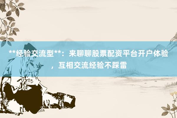 **经验交流型**：来聊聊股票配资平台开户体验，互相交流经验不踩雷