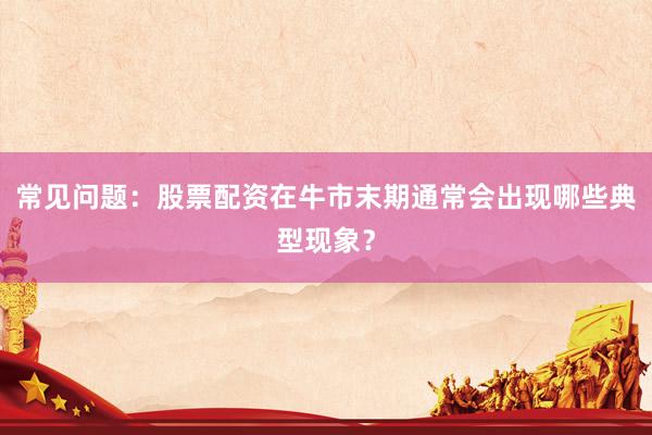 常见问题：股票配资在牛市末期通常会出现哪些典型现象？