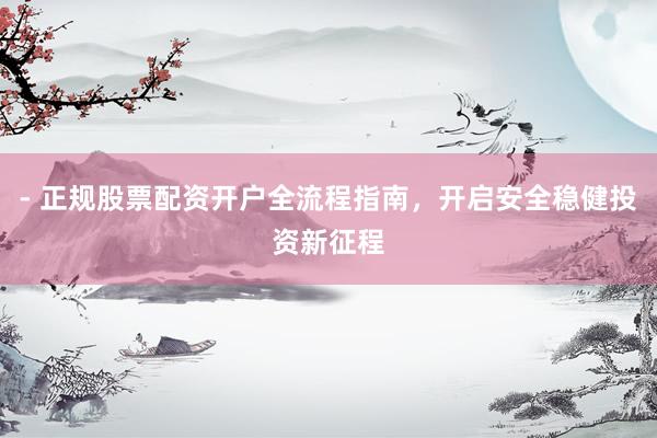 - 正规股票配资开户全流程指南，开启安全稳健投资新征程
