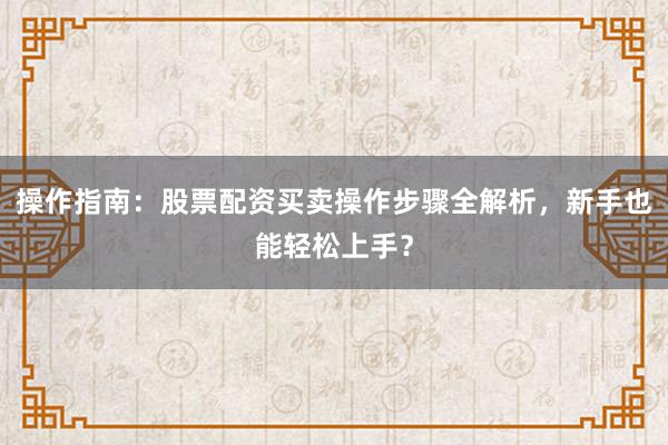 操作指南：股票配资买卖操作步骤全解析，新手也能轻松上手？