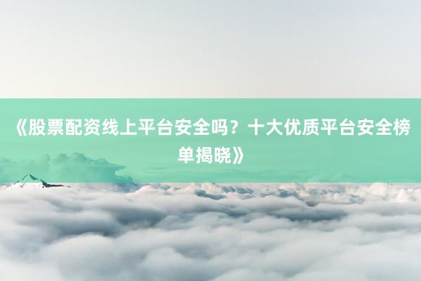 《股票配资线上平台安全吗？十大优质平台安全榜单揭晓》