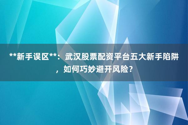 **新手误区**：武汉股票配资平台五大新手陷阱，如何巧妙避开风险？