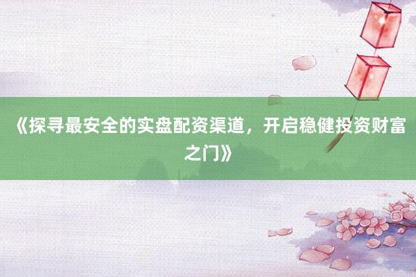 《探寻最安全的实盘配资渠道，开启稳健投资财富之门》