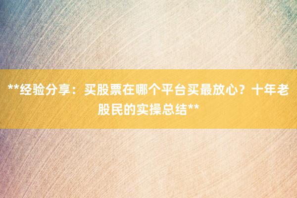 **经验分享：买股票在哪个平台买最放心？十年老股民的实操总结**