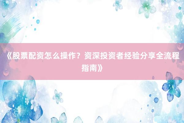 《股票配资怎么操作？资深投资者经验分享全流程指南》