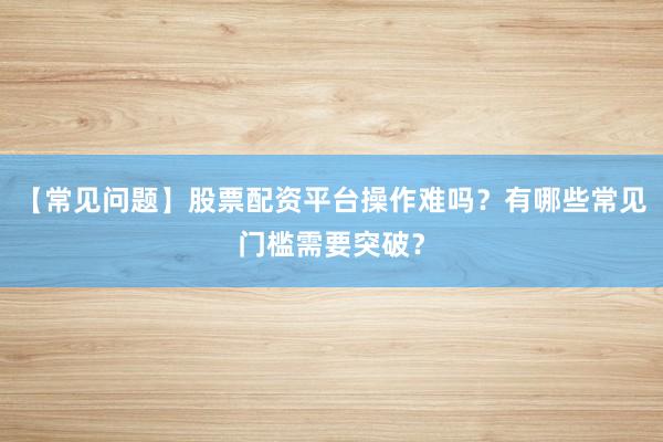 【常见问题】股票配资平台操作难吗？有哪些常见门槛需要突破？