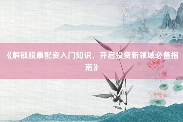 《解锁股票配资入门知识，开启投资新领域必备指南》