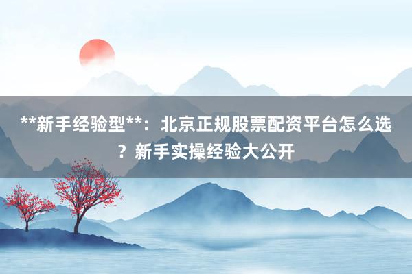 **新手经验型**：北京正规股票配资平台怎么选？新手实操经验大公开