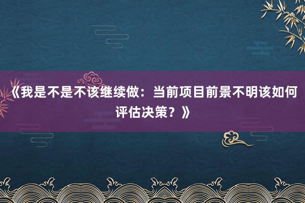 《我是不是不该继续做：当前项目前景不明该如何评估决策？》