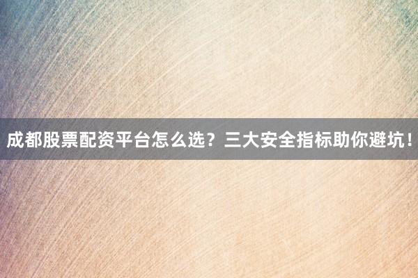 成都股票配资平台怎么选？三大安全指标助你避坑！