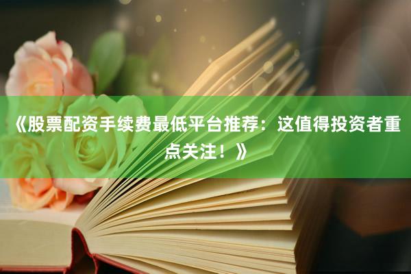 《股票配资手续费最低平台推荐：这值得投资者重点关注！》