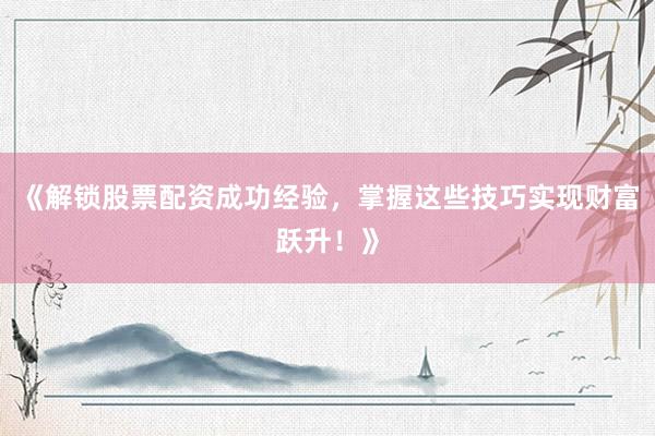 《解锁股票配资成功经验，掌握这些技巧实现财富跃升！》