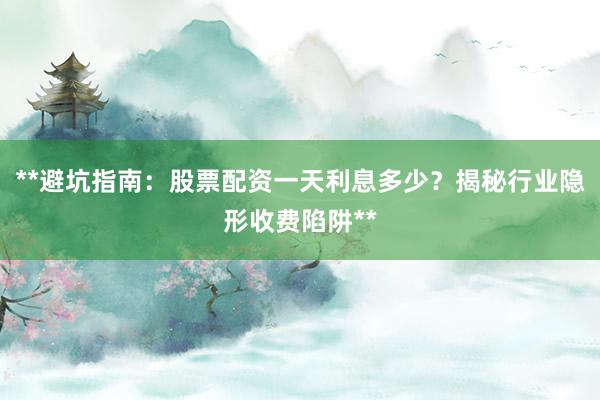 **避坑指南：股票配资一天利息多少？揭秘行业隐形收费陷阱**