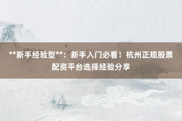 **新手经验型**：新手入门必看！杭州正规股票配资平台选择经验分享