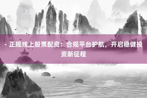 - 正规线上股票配资：合规平台护航，开启稳健投资新征程