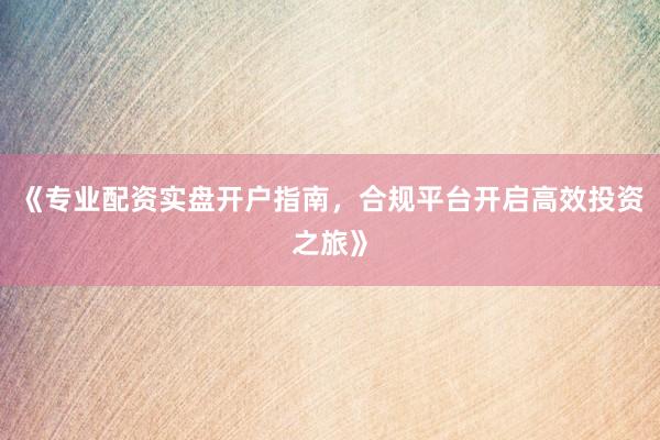 《专业配资实盘开户指南，合规平台开启高效投资之旅》