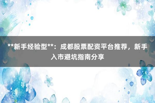 **新手经验型**：成都股票配资平台推荐，新手入市避坑指南分享
