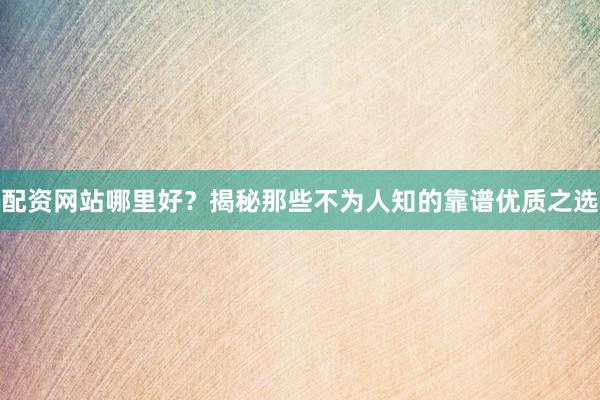 配资网站哪里好？揭秘那些不为人知的靠谱优质之选