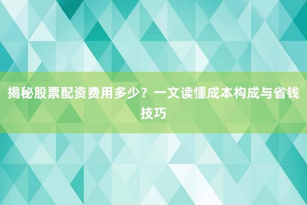 揭秘股票配资费用多少？一文读懂成本构成与省钱技巧