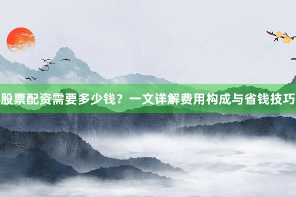 股票配资需要多少钱？一文详解费用构成与省钱技巧