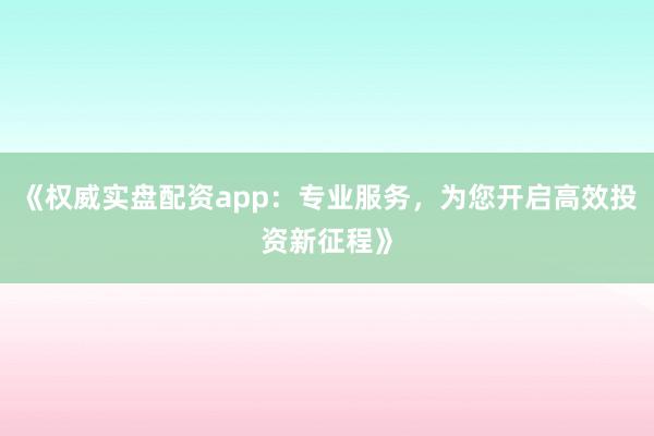 《权威实盘配资app：专业服务，为您开启高效投资新征程》