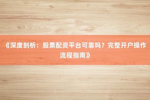 《深度剖析：股票配资平台可靠吗？完整开户操作流程指南》