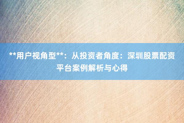 **用户视角型**：从投资者角度：深圳股票配资平台案例解析与心得
