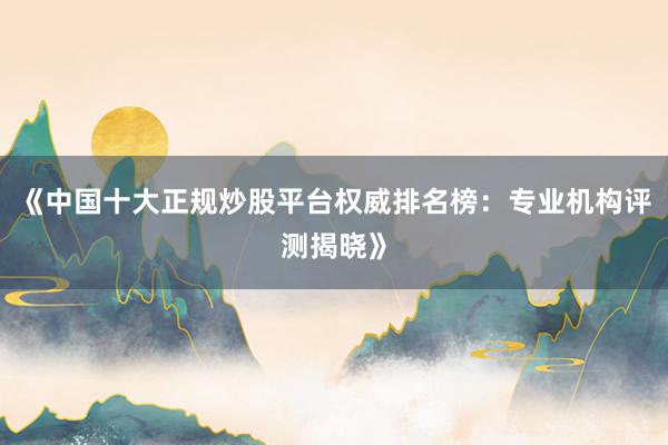 《中国十大正规炒股平台权威排名榜：专业机构评测揭晓》