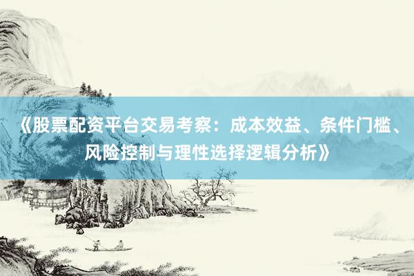 《股票配资平台交易考察：成本效益、条件门槛、风险控制与理性选择逻辑分析》