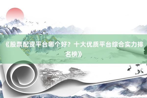 《股票配资平台哪个好？十大优质平台综合实力排名榜》