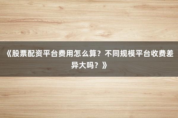 《股票配资平台费用怎么算？不同规模平台收费差异大吗？》