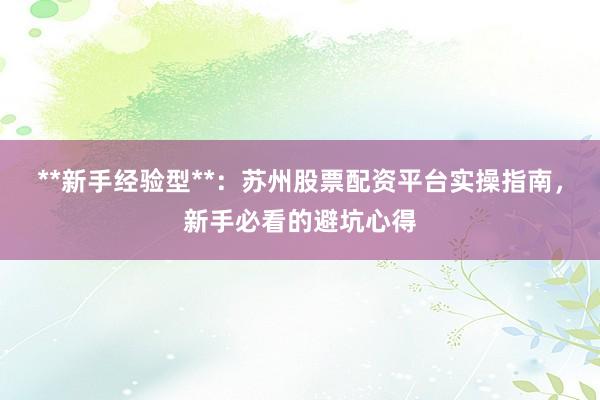 **新手经验型**：苏州股票配资平台实操指南，新手必看的避坑心得
