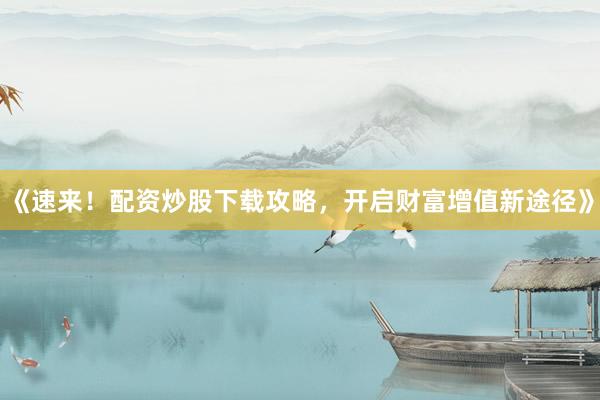 《速来!配资炒股下载攻略,开启财富增值新途径》