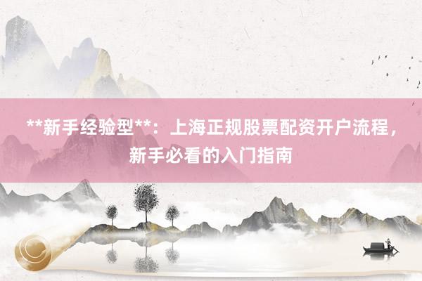 **新手经验型**：上海正规股票配资开户流程，新手必看的入门指南