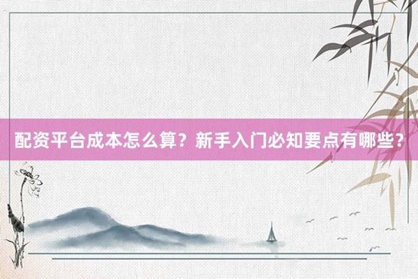 配资平台成本怎么算？新手入门必知要点有哪些？