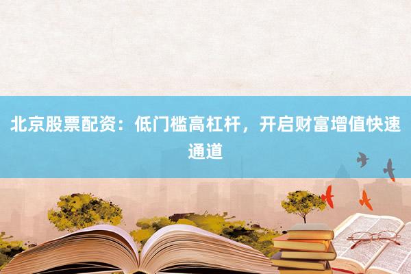 北京股票配资：低门槛高杠杆，开启财富增值快速通道