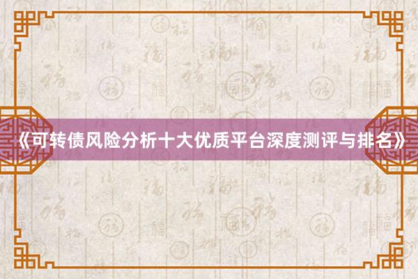 《可转债风险分析十大优质平台深度测评与排名》