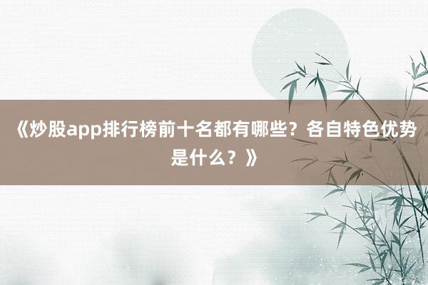 《炒股app排行榜前十名都有哪些？各自特色优势是什么？》
