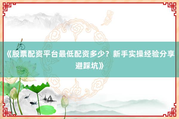 《股票配资平台最低配资多少？新手实操经验分享避踩坑》