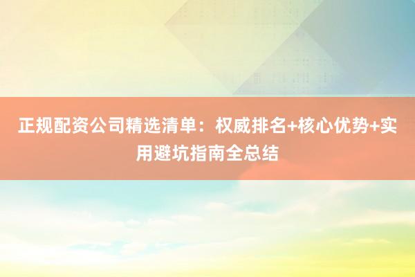 正规配资公司精选清单：权威排名+核心优势+实用避坑指南全总结