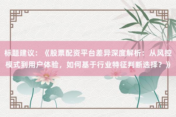 标题建议：《股票配资平台差异深度解析：从风控模式到用户体验，如何基于行业特征判断选择？》