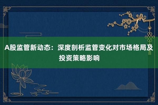 A股监管新动态：深度剖析监管变化对市场格局及投资策略影响