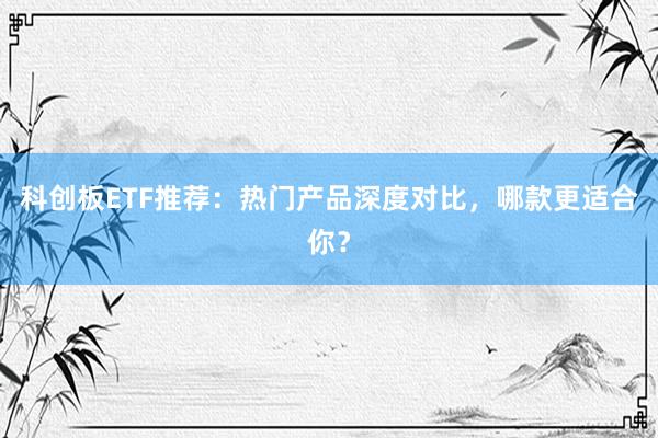 科创板ETF推荐：热门产品深度对比，哪款更适合你？