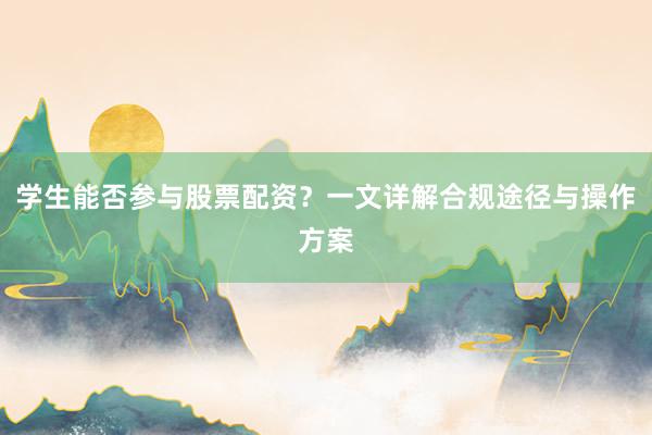 学生能否参与股票配资？一文详解合规途径与操作方案
