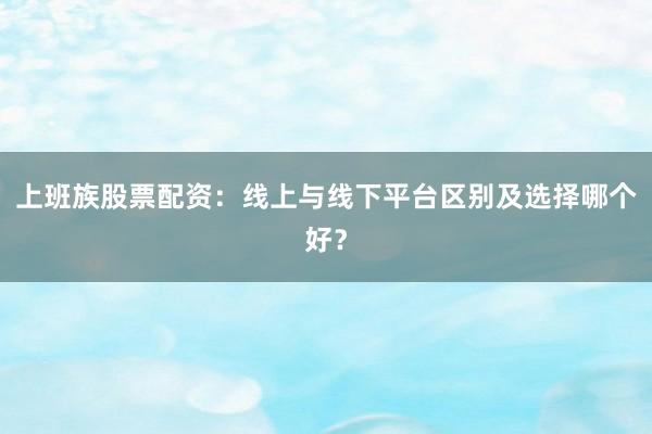 上班族股票配资：线上与线下平台区别及选择哪个好？